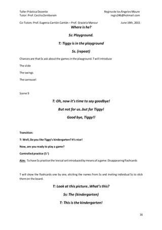 Taller Práctica Docente Reginade losÁngelesMoure
Tutor: Prof. CeciliaZemborain regis246@hotmail.com
Co-Tutors: Prof. Eugenia Carrión Cantón – Prof. Graciela Manzur June 19th, 2015
16
Where is he?
Ss: Playground.
T: Tiggy is in the playground
Ss. (repeat)
Chancesare thatSs ask aboutthe gamesinthe playground.Twill introduce
The slide
The swings
The carrousel
Scene 9
T: Oh, now it’s time to say goodbye!
But not for us..but for Tiggy!
Good bye, Tiggy!!
Transition:
T: Well,Doyou like Tiggy’s kindergarten?It’s nice!
Now, are you ready to play a game?
Controlledpractice (5 ‘)
Aim: To have Ss practice the lexical setintroducedbymeansof agame:Disappearingflashcards
T will show the flashcards one by one, eliciting the names from Ss and inviting individual Ss to stick
themon the board.
T: Look at this picture..What’s this?
Ss: The (kindergarten)
T: This is the kindergarten!
 