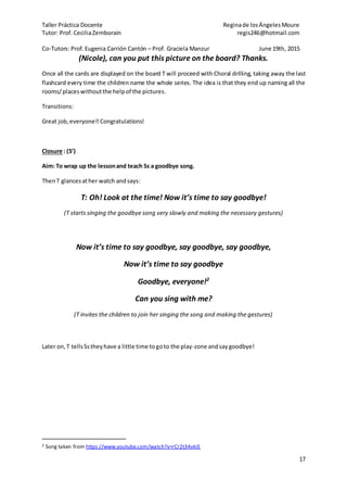 Taller Práctica Docente Reginade losÁngelesMoure
Tutor: Prof. CeciliaZemborain regis246@hotmail.com
Co-Tutors: Prof. Eugenia Carrión Cantón – Prof. Graciela Manzur June 19th, 2015
17
(Nicole), can you put this picture on the board? Thanks.
Once all the cards are displayed on the board T will proceed with Choral drilling, taking away the last
flashcard every time the children name the whole series. The idea is that they end up naming all the
rooms/placeswithoutthe helpof the pictures.
Transitions:
Great job,everyone!!Congratulations!
Closure : (5’)
Aim: To wrap up the lessonand teach Ss a goodbye song.
ThenT glancesather watch andsays:
T: Oh! Look at the time! Now it’s time to say goodbye!
(T starts singing the goodbye song very slowly and making the necessary gestures)
Now it’s time to say goodbye, say goodbye, say goodbye,
Now it’s time to say goodbye
Goodbye, everyone!2
Can you sing with me?
(T invites the children to join her singing the song and making the gestures)
Later on,T tellsSstheyhave a little time togoto the play-zone andsaygoodbye!
2 Song taken from https://www.youtube.com/watch?v=rCr2t34vkIE
 