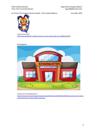 Taller Práctica Docente Reginade losÁngelesMoure
Tutor: Prof. CeciliaZemborain regis246@hotmail.com
Co-Tutors: Prof. Eugenia Carrión Cantón – Prof. Graciela Manzur June 19th, 2015
3
Image retrieved from
http://www.spreadshirt.co.uk/blue-white-cute-merry-cartoon-tiger-by-c-C4408A12674756
Kindergarten
Image retrieved and adapted from
http://previews.123rf.com/images/iimages/iimages1205/iimages120500723/13695126-Illustration-of-a-modern-
school-Stock-Vector-school-building-cartoon.jpg
 