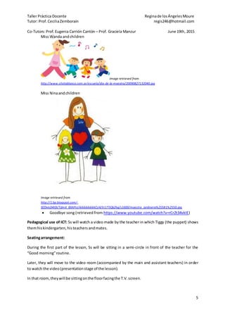 Taller Práctica Docente Reginade losÁngelesMoure
Tutor: Prof. CeciliaZemborain regis246@hotmail.com
Co-Tutors: Prof. Eugenia Carrión Cantón – Prof. Graciela Manzur June 19th, 2015
5
Miss Wanda andchildren
Image retrieved from
http://www.silvitablanco.com.ar/escuela/dia-de-la-maestra/20090827132040.jpg
Miss Ninaandchildren
Image retrieved from
http://1.bp.blogspot.com/-
9ZDvIsD4t0I/TdmX_8XAPsI/AAAAAAAACU4/tr177jQk2hg/s1600/maestra_jardinera%255B1%255D.jpg
 Goodbye song (retrieved from https://www.youtube.com/watch?v=rCr2t34vkIE)
Pedagogical use of ICT: Ss will watch a video made by the teacher in which Tiggy (the puppet) shows
themhiskindergarten,histeachers andmates.
Seatingarrangement:
During the first part of the lesson, Ss will be sitting in a semi-circle in front of the teacher for the
“Good morning”routine.
Later, they will move to the video-room (accompanied by the main and assistant teachers) in order
to watch the video(presentationstage of the lesson).
In that room,theywill be sittingonthe floorfacingthe T.V.screen.
 