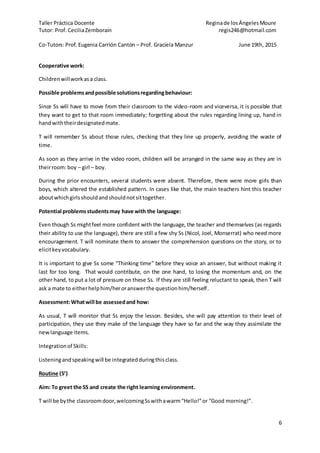 Taller Práctica Docente Reginade losÁngelesMoure
Tutor: Prof. CeciliaZemborain regis246@hotmail.com
Co-Tutors: Prof. Eugenia Carrión Cantón – Prof. Graciela Manzur June 19th, 2015
6
Cooperative work:
Childrenwillwork asa class.
Possible problemsandpossible solutionsregardingbehaviour:
Since Ss will have to move from their classroom to the video-room and viceversa, it is possible that
they want to get to that room immediately; forgetting about the rules regarding lining up, hand in
handwiththeirdesignatedmate.
T will remember Ss about those rules, checking that they line up properly, avoiding the waste of
time.
As soon as they arrive in the video room, children will be arranged in the same way as they are in
theirroom:boy – girl – boy.
During the prior encounters, several students were absent. Therefore, there were more girls than
boys, which altered the established pattern. In cases like that, the main teachers hint this teacher
aboutwhichgirlsshouldandshouldnotsittogether.
Potential problemsstudentsmay have with the language:
Even though Ss mightfeel more confident with the language, the teacher and themselves (as regards
their ability to use the language), there are still a few shy Ss (Nicol, Joel, Monserrat) who need more
encouragement. T will nominate them to answer the comprehension questions on the story, or to
elicitkeyvocabulary.
It is important to give Ss some “Thinking time” before they voice an answer, but without making it
last for too long. That would contribute, on the one hand, to losing the momentum and, on the
other hand, to put a lot of pressure on these Ss. If they are still feeling reluctant to speak, then T will
ask a mate to eitherhelphim/heroranswerthe questionhim/herself.
Assessment:Whatwill be assessedand how:
As usual, T will monitor that Ss enjoy the lesson. Besides, she will pay attention to their level of
participation, they use they make of the language they have so far and the way they assimilate the
newlanguage items.
Integrationof Skills:
Listeningandspeakingwill be integratedduringthisclass.
Routine (5’)
Aim: To greet the SS and create the right learningenvironment.
T will be bythe classroomdoor,welcomingSswithawarm“Hello!”or “Good morning!”.
 