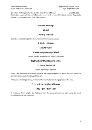 Taller Práctica Docente Reginade losÁngelesMoure
Tutor: Prof. CeciliaZemborain regis246@hotmail.com
Co-Tutors: Prof. Eugenia Carrión Cantón – Prof. Graciela Manzur June 19th, 2015
7
As she does so, she will also invite Ss to sit in a semi-circle in front of the board, justlike they usually
do everymorningwhentheyenterthe classroom.
T: Good morning!
Hello!
Please, come in!
Once theyare all sitting onthe floor,T will startthe lessonbysaying:
T: Hello, children!
Ss (EA): Hello!
T: How are you today? Fine?
(T puts her two thumbs up and shows a big smile)
Ss (EA): fine/ thumbs up/ a smile.
T: That’s fantastic!
(again, displaying a big smile)
Then, T will check that Ss are sitting following the pattern suggested by Regina and Silvia (main and
assistantteachers),thatis:boy,girl,boy,girl.
If they are not sittingthatway,T will askindividualstudentstochange placeswitha mate.
T: Let’s sit on the floor this way:
Boy – girl – boy – girl
If necessary, T may employ the flashcards from the previous lesson and start saying the chant
introducedinthe firstencounter:
 
