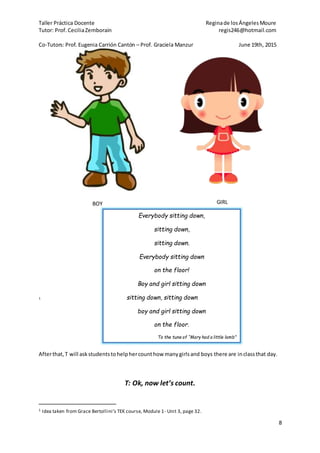 Taller Práctica Docente Reginade losÁngelesMoure
Tutor: Prof. CeciliaZemborain regis246@hotmail.com
Co-Tutors: Prof. Eugenia Carrión Cantón – Prof. Graciela Manzur June 19th, 2015
8
BOY GIRL
1
Afterthat,T will askstudentstohelphercounthow manygirlsand boys there are inclassthat day.
T: Ok, now let’s count.
1 Idea taken from Grace Bertollini’s TEK course, Module 1- Unit 3, page 32.
Everybody sitting down,
sitting down,
sitting down.
Everybody sitting down
on the floor!
Boy and girl sitting down
sitting down, sitting down
boy and girl sitting down
on the floor.
To the tune of “Mary had a little lamb”
 