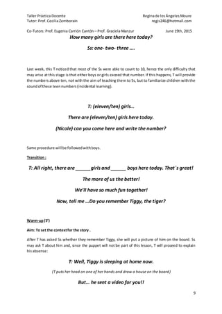Taller Práctica Docente Reginade losÁngelesMoure
Tutor: Prof. CeciliaZemborain regis246@hotmail.com
Co-Tutors: Prof. Eugenia Carrión Cantón – Prof. Graciela Manzur June 19th, 2015
9
How many girls are there here today?
Ss: one- two- three ….
Last week, this T noticed that most of the Ss were able to count to 10, hence the only difficulty that
may arise at this stage is that either boys or girls exceed that number. If this happens, T will provide
the numbers above ten, not with the aim of teaching them to Ss, but to familiarize children with the
soundof these teennumbers(incidental learning).
T: (eleven/ten) girls…
There are (eleven/ten) girls here today.
(Nicole) can you come here and write the number?
Same procedure will be followedwithboys.
Transition :
T: All right, there are ______girls and ______ boys here today. That´s great!
The more of us the better!
We’ll have so much fun together!
Now, tell me …Do you remember Tiggy, the tiger?
Warm-up(5’)
Aim: To set the contextfor the story .
After T has asked Ss whether they remember Tiggy, she will put a picture of him on the board. Ss
may ask T about him and, since the puppet will not be part of this lesson, T will proceed to explain
hisabsense:
T: Well, Tiggy is sleeping at home now.
(T puts her head on one of her hands and draw a house on the board)
But… he sent a video for you!!
 
