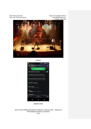 Taller Práctica Docente Regina de los Ángeles Moure
Tutor: Prof. Cecilia Zemborain regis246@hotmail.com
October 14th, 2015
INSTITUTO DE FORMACIÓN DOCENTE CONTÍNUA “LENGUAS VIVAS” – BARILOCHE
PROFESORADO DE INGLÉS A DISTANCIA
2015
(concert)
(playlist) ( track)
 