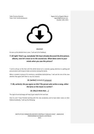 Taller Práctica Docente Regina de los Ángeles Moure
Tutor: Prof. Cecilia Zemborain regis246@hotmail.com
October 14th, 2015
INSTITUTO DE FORMACIÓN DOCENTE CONTÍNUA “LENGUAS VIVAS” – BARILOCHE
PROFESORADO DE INGLÉS A DISTANCIA
2015
(download)
As soon as the allotted time is over, T will ask Ss for feedback:
T: All right! Time’s up, everybody! We have already discussed the first picture,
albums, now let’s move on to the second one. What ideas came to your
minds when you saw this picture?
T and Ss will go on like that until the whole lexical set is covered, paying attention to spelling and
pronunciation and trying to make connection among the words.
When a student or group of Ss mentions a word/description/phrase, T will ask the rest of the class
whether they agree with them or not, for instance:
S1: (writer) instead of composer
T: Ok, writer(s). Do you agree on this? The person who writes a song, either
the lyrics or the music is a writer?
S2: (No) (I think that ….)
This type of oral exchange will help Ss get ready for the next task.
Once Ss and T have finished working with the new vocabulary and Ss have taken notes on their
folders/notebooks, T will say the following:
 