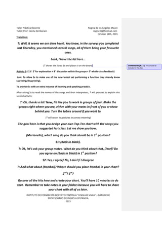 Taller Práctica Docente Regina de los Ángeles Moure
Tutor: Prof. Cecilia Zemborain regis246@hotmail.com
October 14th, 2015
INSTITUTO DE FORMACIÓN DOCENTE CONTÍNUA “LENGUAS VIVAS” – BARILOCHE
PROFESORADO DE INGLÉS A DISTANCIA
2015
Transition:
T: Well, it seems we are done here!. You know, in the surveys you completed
last Thursday, you mentioned several songs, all of them being your favourite
ones.
Look, I have the list here…
(T shows the list to Ss and places it on the board)
Activity 1: (15’: 2’ for explanation + 8’ discussion within the groups + 5’ whole-class feedback)
Aim: To allow Ss to make use of the new lexical set performing a function they already know
(agreeing/disagreeing).
To provide Ss with an extra instance of listening and speaking practice.
After asking Ss to read the names of the songs and their interpreters, T will proceed to explain this
second activity:
T: Ok, thanks a lot! Now, I’d like you to work in groups of four. Make the
groups right where you are, either with your mates in front of you or those
behind you. Turn the tables around if you want to.
(T will resort to gestures to convey meaning)
The goal here is that you design your own Top-Ten chart with the songs you
suggested last class. Let me show you how.
(Marianella), which song do you think should be in 1st
position?
S1: (Back in Black).
T: Ok, let’s ask your group mates. What do you think about that, (Jere)? Do
you agree on (Back in Black) in 1st
position?
S2: Yes, I agree/ No, I don’t/ I disagree
T: And what about (Rombai)? Where should you place Rombai in your chart?
2nd
? 3rd
?
Go over all the hits here and create your chart. You’ll have 10 minutes to do
that. Remember to take notes in your folders because you will have to share
your chart with all of us later.
Comentario [R11]: This should be
included in the plan.
 
