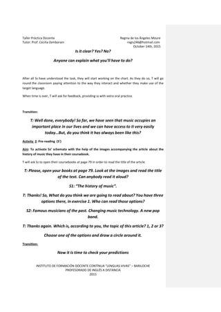 Taller Práctica Docente Regina de los Ángeles Moure
Tutor: Prof. Cecilia Zemborain regis246@hotmail.com
October 14th, 2015
INSTITUTO DE FORMACIÓN DOCENTE CONTÍNUA “LENGUAS VIVAS” – BARILOCHE
PROFESORADO DE INGLÉS A DISTANCIA
2015
Is it clear? Yes? No?
Anyone can explain what you’ll have to do?
After all Ss have understood the task, they will start working on the chart. As they do so, T will go
round the classroom paying attention to the way they interact and whether they make use of the
target language.
When time is over, T will ask for feedback, providing ss with extra oral practice.
Transition:
T: Well done, everybody! So far, we have seen that music occupies an
important place in our lives and we can have access to it very easily
today…But, do you think it has always been like this?
Activity 2: Pre-reading (5’)
Aim: To activate Ss’ schemata with the help of the images accompanying the article about the
history of music they have in their coursebook.
T will ask Ss to open their coursebooks at page 79 in order to read the title of the article.
T: Please, open your books at page 79. Look at the images and read the title
of the text. Can anybody read it aloud?
S1: “The history of music”.
T: Thanks! So, What do you think we are going to read about? You have three
options there, in exercise 1. Who can read those options?
S2: Famous musicians of the past. Changing music technology. A new pop
band.
T: Thanks again. Which is, according to you, the topic of this article? 1, 2 or 3?
Choose one of the options and draw a circle around it.
Transition:
Now it is time to check your predictions
 