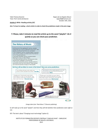 Taller Práctica Docente Regina de los Ángeles Moure
Tutor: Prof. Cecilia Zemborain regis246@hotmail.com
October 14th, 2015
INSTITUTO DE FORMACIÓN DOCENTE CONTÍNUA “LENGUAS VIVAS” – BARILOCHE
PROFESORADO DE INGLÉS A DISTANCIA
2015
Activity 3: While –Reading activity (10’)
Aim: To have Ss reading a short article in order to check the predictions made in the prior stage.
T: Please, take 5 minutes to read the article up to the word “playlist”. Do it
quietly so you can check your prediction.
(image taken from “Next Move 2” (Pearson publishing)
Ss will read up to the word “playlist” and then they will tell whether their predictions were right or
not.
KEY: The text is about “Changing music technology” (option 2)
 