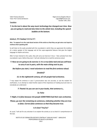 Taller Práctica Docente Regina de los Ángeles Moure
Tutor: Prof. Cecilia Zemborain regis246@hotmail.com
October 14th, 2015
INSTITUTO DE FORMACIÓN DOCENTE CONTÍNUA “LENGUAS VIVAS” – BARILOCHE
PROFESORADO DE INGLÉS A DISTANCIA
2015
Transition:
T: So the text is about the way music technology has changed over time. Now
you are going to read and also listen to the whole text, including the speech
bubbles at the bottom.
Activity 4: After Reading/ Listening (15’)
Aim: To expose Ss to the read-aloud version of the article so that they can get extra oral input to
reinforce their speaking skill.
Ss will listen to the audio provided with the coursebook in which they can appreciate the rendition
of a native speaker of the language and all the supra-segmental features that give the English
language its rhythm and stress.
After Ss have listened to the audio, they will carry out Exercise 3 (true – false activity) from their
coursebook in pairs. Before they start, T will ask individual Ss to read the sentences aloud.
T: Now we are going to do exercise 3. It is a true-false task and you will have
to carry it out in pairs, with the mate sitting next to you.
But before you start, I need volunteers to read the first sentence aloud.
(Anabel)?
S1: In the eighteenth century, all rich people had orchestras.
T may repeat the sentence in case S’ pronunciation was not accurate, or ask the student for
clarification, in an attempt to make him/her aware of the importance of reading loud and clear so
everybody can understand.
T: Thanks! As you can see in your books, that sentence is…
Ss: False
T: Right, it is false because rich people SOMETIMES had their own orchestras.
Please, go over the remaining six sentences, indicating whether they are true
or false. Correct false sentences so that they become true.
Is it clear? Yes/no?
As usual, T will ask for any volunteer Ss to explain the activity so as to check Ss’ comprehension of
the task.
 