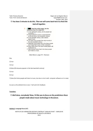 Taller Práctica Docente Regina de los Ángeles Moure
Tutor: Prof. Cecilia Zemborain regis246@hotmail.com
October 14th, 2015
INSTITUTO DE FORMACIÓN DOCENTE CONTÍNUA “LENGUAS VIVAS” – BARILOCHE
PROFESORADO DE INGLÉS A DISTANCIA
2015
T: You have 5 minutes to do this. Then we will come back here to check the
task all together.
(Next Move 2, page 79 – Pearson)
Key:
2) true
3) true
4) false (CDs became popular in the late twentieth century)
5) true
6) true
7) false (He thinks people will listen to music, but also re-mix it with computer software so it is new).
As soon as the allotted time is over, T will ask Ss for feedback.
Transition:
T: Well done, everybody! Now, I’d like you to focus on the predictions these
people made about music technology in the future.
Activity 5: Language focus (15’)
 