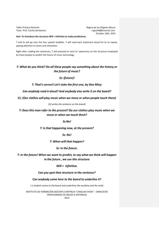 Taller Práctica Docente Regina de los Ángeles Moure
Tutor: Prof. Cecilia Zemborain regis246@hotmail.com
October 14th, 2015
INSTITUTO DE FORMACIÓN DOCENTE CONTÍNUA “LENGUAS VIVAS” – BARILOCHE
PROFESORADO DE INGLÉS A DISTANCIA
2015
Aim: To introduce the structure Will + infinitive to make predictions.
T and Ss will go over the four speech bubbles. T will read each statement aloud for Ss to repeat,
paying attention to stress and intonation.
Right after reading the sentences, T will proceed to raise Ss’ awareness on the structure employed
by these people to predict the future of music technology.
T: What do you think? Do all these people say something about the history or
the future of music?
Ss: (future)!
T: That’s correct! Let’s take the first one, by Dan Riley:
Can anybody read it aloud? And anybody else write it on the board?
S1: (Our clothes will play music when we move or when people touch them)
(S2 writes the sentence on the board)
T: Does this man refer to the present? Do our clothes play music when we
move or when we touch them?
Ss:No!
T: Is that happening now, at the present?
Ss: No!
T: When will that happen?
Ss: In the future.
T: In the future! When we want to predict, to say what we think will happen
in the future , we use this structure
Will + infinitive.
Can you spot that structure in the sentence?
Can anybody come here to the board to underline it?
( a student comes to the board and underlines the auxiliary and the verb)
 
