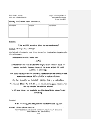 Taller Práctica Docente Regina de los Ángeles Moure
Tutor: Prof. Cecilia Zemborain regis246@hotmail.com
October 14th, 2015
INSTITUTO DE FORMACIÓN DOCENTE CONTÍNUA “LENGUAS VIVAS” – BARILOCHE
PROFESORADO DE INGLÉS A DISTANCIA
2015
Making predictions about the future:
Affirmative Negative Interrogative
Transition:
T: Are we 100% sure these things are going to happen?
Activity 6: Reflecting on the use of WILL (5’)
Aim: To help Ss differentiate the use of the new structure from those they have already learned to
refer to future plans.
To introduce the use of WILL to make offers.
Ss: No!
T: Aha! We are not sure about clothes playing music when we move, but
there’s a possibility that may happen in the future with all this rapid
evolution in technology.
That is why we say we predict something. Predictions are not 100% sure and
we use this structure Will + infinitive to make predictions.
But there is another use for it. Will + infinitive help us to make offers.
For instance, If I say: Oh, God! It is so hot in here…some of you may stand up
and say: I´ll open the door/the window.
In this case, you are not predicting anything, but offering yourself to do
something.
Transition:
T: Are you ready for a little grammar practice? Please, say yes!
Activity 7: Pair-work grammar practice (15’)
 