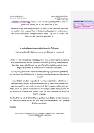 Taller Práctica Docente Regina de los Ángeles Moure
Tutor: Prof. Cecilia Zemborain regis246@hotmail.com
October 14th, 2015
INSTITUTO DE FORMACIÓN DOCENTE CONTÍNUA “LENGUAS VIVAS” – BARILOCHE
PROFESORADO DE INGLÉS A DISTANCIA
2015
Actually, I AM teaching primary Ss here. I teach English to children from 1st
grade to 3rd
grade, just as I did with some of you.
What I am doing here with you is a sort of practice. Ms. Paola and my tutors,
my teachers from Lenguas Vivas in Bariloche will evaluate my performance.
That is why this lesson is being recorded on video. They need to check if I am
able to teach English to Secondary Ss.
A mate of you also wanted to know the following:
Me gustaría saber la forma en la que llevará la clase (…)
I know you have already developed your own style of learning and interacting
with your mates and teacher. I have no intentions of altering, modifying that
but, since we are all different, my way of teaching includes making use of
English as a means of communication within the classroom.
Do not panic, please! This means I will be speaking English most of the time,
not you! But if you feel like doing it, if you feel comfortable speaking English, go
ahead!!
I know English is not an easy subject. I had my own problems when I was a
teenage student like you. Pronunciation was one of them, especially because
my teachers did not pay much attention to it. But I saw you working with Ms.
Paola, when you go over those exercises in which you read a dialogue from the
last word to the first one. That is great to get the right intonation pattern of the
English language.
Besides, that I speak, or at least try to speak as much English as possible during
this and the upcoming lessons will be of help for you to relax and start speaking
English more freely.
Transition:
Comentario [R8]: At present? Check
meaning of actually.
Comentario [RM9]: Yes! I teach English
to 1st
, 2nd
and 3rd
graders at the same
institution.
 