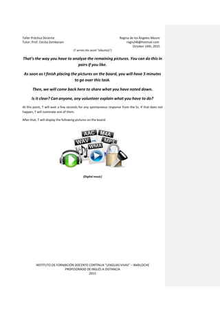 Taller Práctica Docente Regina de los Ángeles Moure
Tutor: Prof. Cecilia Zemborain regis246@hotmail.com
October 14th, 2015
INSTITUTO DE FORMACIÓN DOCENTE CONTÍNUA “LENGUAS VIVAS” – BARILOCHE
PROFESORADO DE INGLÉS A DISTANCIA
2015
(T writes the word “album(s)”)
That’s the way you have to analyze the remaining pictures. You can do this in
pairs if you like.
As soon as I finish placing the pictures on the board, you will have 5 minutes
to go over this task.
Then, we will come back here to share what you have noted down.
Is it clear? Can anyone, any volunteer explain what you have to do?
At this point, T will wait a few seconds for any spontaneous response from the Ss. If that does not
happen, T will nominate one of them.
After that, T will display the following pictures on the board:
(Digital music)
 