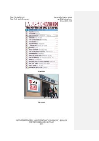 Taller Práctica Docente Regina de los Ángeles Moure
Tutor: Prof. Cecilia Zemborain regis246@hotmail.com
October 14th, 2015
INSTITUTO DE FORMACIÓN DOCENTE CONTÍNUA “LENGUAS VIVAS” – BARILOCHE
PROFESORADO DE INGLÉS A DISTANCIA
2015
(Pop Chart)
(CD release)
 
