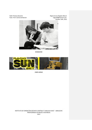 Taller Práctica Docente Regina de los Ángeles Moure
Tutor: Prof. Cecilia Zemborain regis246@hotmail.com
October 14th, 2015
INSTITUTO DE FORMACIÓN DOCENTE CONTÍNUA “LENGUAS VIVAS” – BARILOCHE
PROFESORADO DE INGLÉS A DISTANCIA
2015
(composer(s)
(radio station)
 