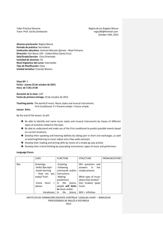 Taller Práctica Docente Regina de los Ángeles Moure
Tutor: Prof. Cecilia Zemborain regis246@hotmail.com
October 19th, 2015
INSTITUTO DE FORMACIÓN DOCENTE CONTÍNUA “LENGUAS VIVAS” – BARILOCHE
PROFESORADO DE INGLÉS A DISTANCIA
2015
Alumno practicante: Regina Moure
Período de práctica: Secundaria
Institución educativa: Instituto Marcelo Spínola – Nivel Primario.
Dirección: Don Bosco 193 – Caleta Olivia (Santa Cruz)
Sala/Grado/Sección: Ciclo Orientado
Cantidad de alumnos: 33
Nivel lingüístico del curso: Intermedio
Tipo de Planificación: Clase
Unidad temática: Creando Música.
Clase Nº: 2
Fecha : Jueves 22 de octubre de 2015
Hora: de 7:20 a 9:30
Duración de la clase: 120’
Fecha de primera entrega: 19 de octubre de 2015
Teaching points: The world of music: Music styles and musical instruments.
First Conditional: if + Present simple + Future simple.
Lesson Aims:
By the end of the lesson, Ss will:
 Be able to identify and name music styles and musical instruments by means of different
types of activities related to the topic.
 Be able to understand and make use of the First conditional to predict possible events based
on current situations.
 Develop their speaking and listening abilities by taking part in short oral exchanges, as well
as watching/listening to music videos and a few audio excerpts.
 Develop their reading and writing skills by means of a simple jig-saw activity.
 Develop their critical thinking by associating instruments, types of music and performers.
Language Focus:
LEXIS FUNCTION STRUCTURE PRONUNCIATION
Rev Greetings:
-Hello! Bye-bye!
-Good morning.
- How are you
today? Fine!
-Come here! +
please.
- Vocabulary
-Greeting
-Following
commands and/or
instructions.
-Making
predictions:
In the future,
people will listen
to music online.
In the future,
WH questions and
answers in the
simple present.
What type of music
(does) (he) (make)?
(he) (makes) (pop)
music.
Will + infinitive:
 