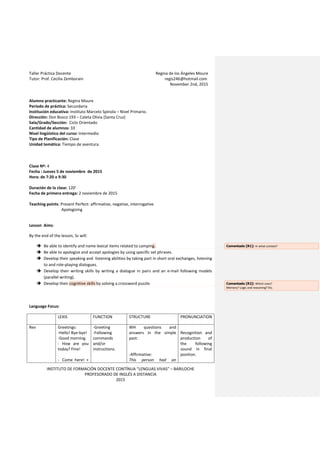 Taller Práctica Docente Regina de los Ángeles Moure
Tutor: Prof. Cecilia Zemborain regis246@hotmail.com
November 2nd, 2015
INSTITUTO DE FORMACIÓN DOCENTE CONTÍNUA “LENGUAS VIVAS” – BARILOCHE
PROFESORADO DE INGLÉS A DISTANCIA
2015
Alumno practicante: Regina Moure
Período de práctica: Secundaria
Institución educativa: Instituto Marcelo Spínola – Nivel Primario.
Dirección: Don Bosco 193 – Caleta Olivia (Santa Cruz)
Sala/Grado/Sección: Ciclo Orientado
Cantidad de alumnos: 33
Nivel lingüístico del curso: Intermedio
Tipo de Planificación: Clase
Unidad temática: Tiempo de aventura.
Clase Nº: 4
Fecha : Jueves 5 de noviembre de 2015
Hora: de 7:20 a 9:30
Duración de la clase: 120’
Fecha de primera entrega: 2 noviembre de 2015
Teaching points: Present Perfect: affirmative, negative, interrogative
Apologizing
Lesson Aims:
By the end of the lesson, Ss will:
 Be able to identify and name lexical items related to camping.
 Be able to apologize and accept apologies by using specific set phrases.
 Develop their speaking and listening abilities by taking part in short oral exchanges, listening
to and role-playing dialogues.
 Develop their writing skills by writing a dialogue in pairs and an e-mail following models
(parallel writing).
 Develop their cognitive skills by solving a crossword puzzle.
Language Focus:
LEXIS FUNCTION STRUCTURE PRONUNCIATION
Rev Greetings:
-Hello! Bye-bye!
-Good morning.
- How are you
today? Fine!
- Come here! +
-Greeting
-Following
commands
and/or
instructions.
WH questions and
answers in the simple
past:
-Affirmative:
This person had an
Recognition and
production of
the following
sound in final
position.
Comentado [R1]: In what context?
Comentado [R2]: Which ones?
Memory? Logic and reasoning? Etc.
 