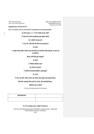 Taller Práctica Docente Regina de los Ángeles Moure
Tutor: Prof. Cecilia Zemborain regis246@hotmail.com
November 2nd, 2015
INSTITUTO DE FORMACIÓN DOCENTE CONTÍNUA “LENGUAS VIVAS” – BARILOCHE
PROFESORADO DE INGLÉS A DISTANCIA
2015
Language Focus: Apologizing (10’)
Aim: To introduce common set phrases for apologizing and accepting apologies.
Ss: She says that: “I’m really sorry, Zak!
T: Has she said anything else after that?
Ss: I didn’t mean to!
T: ok, So…did she do that on purpose?
Ss: No!
T: right! She didn’t have any intention to delete that photo. It was an
accident!
Now, did Zak get angry?
Ss: No!
T: What did he say?
Ss: Don’t worry!
T: Did he accept Nadia’s apology?
Ss: Yes!
T: Yes, he did. Then, here we have two types of expressions.
One for saying that you’re sorry, for apologizing…
Which one is that?
(T writes the following chart on the board)
Apologizing
Ss: I’m really sorry. I didn’t mean to
 