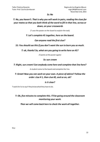 Taller Práctica Docente Reginade losÁngelesMoure
Tutor: Prof.CeciliaZemborain regis246@hotmail.com
November2nd,2015
13
Ss: No
T: No, you haven’t. That is why you will work in pairs, reading the clues for
your mates so that you both think of the word to fill in that line, across or
down, on your crosswords
(T uses the poster on the board to explain the task)
T: Let’s complete #1 together, here on the board.
Can anyone read the first clue?
S1: You should use this if you don’t want the sun to burn you so much.
T: ok, thanks! So, what are you going to write here on #1?
(T points at the poster again)
Ss: sun cream
T: Right, sun cream! Can anybody come here and complete that line here?
A student come to the board and complete the line.
T: Great! Now you can work on your own. A piece of advice? Follow the
order: clue # 1, then clue #2, and so on, ok?
Is it clear?
T waitsfor Ss to sayif theyknowwhattheyhave to do.
T: Ok, five minutes to complete this. I’ll be going around the classroom
monitoring your work.
Then we will come back here to check the work all together.
Key:
 