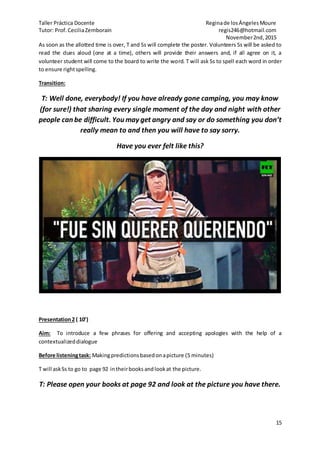 Taller Práctica Docente Reginade losÁngelesMoure
Tutor: Prof.CeciliaZemborain regis246@hotmail.com
November2nd,2015
15
As soon as the allotted time is over, T and Ss will complete the poster. Volunteers Ss will be asked to
read the clues aloud (one at a time), others will provide their answers and, if all agree on it, a
volunteer student will come to the board to write the word. T will ask Ss to spell each word in order
to ensure rightspelling.
Transition:
T: Well done, everybody! If you have already gone camping, you may know
(for sure!) that sharing every single moment of the day and night with other
people can be difficult. You may get angry and say or do something you don’t
really mean to and then you will have to say sorry.
Have you ever felt like this?
Presentation2 ( 10’)
Aim: To introduce a few phrases for offering and accepting apologies with the help of a
contextualizeddialogue
Before listeningtask: Makingpredictionsbasedonapicture (5 minutes)
T will askSs to go to page 92 intheirbooks andlookat the picture.
T: Please open your books at page 92 and look at the picture you have there.
 