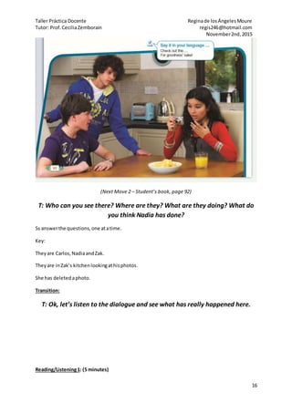 Taller Práctica Docente Reginade losÁngelesMoure
Tutor: Prof.CeciliaZemborain regis246@hotmail.com
November2nd,2015
16
(Next Move 2 – Student’s book, page 92)
T: Who can you see there? Where are they? What are they doing? What do
you think Nadia has done?
Ss answerthe questions,one atatime.
Key:
Theyare Carlos,NadiaandZak.
Theyare inZak’s kitchenlookingathisphotos.
She has deletedaphoto.
Transition:
T: Ok, let’s listen to the dialogue and see what has really happened here.
Reading/Listening1: (5 minutes)
 