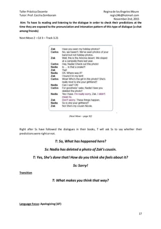 Taller Práctica Docente Reginade losÁngelesMoure
Tutor: Prof.CeciliaZemborain regis246@hotmail.com
November2nd,2015
17
Aim: To have Ss reading and listening to the dialogue in order to check their predictions at the
time they are exposed to the pronunciation and intonation pattern of this type of dialogue (a chat
among friends)
NextMove 2 – Cd 3 – Track 3.21
.
(Next Move – page 92)
Right after Ss have followed the dialogues in their books, T will ask Ss to say whether their
predictionswere rightornot.
T: So, What has happened here?
Ss: Nadia has deleted a photo of Zak’s cousin.
T: Yes, She’s done that! How do you think she feels about it?
Ss: Sorry!
Transition
T: What makes you think that way?
Language Focus: Apologizing(10’)
 