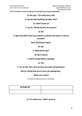 Taller Práctica Docente Reginade losÁngelesMoure
Tutor: Prof.CeciliaZemborain regis246@hotmail.com
November2nd,2015
18
Aim: To introduce common setphrases for apologizingand acceptingapologies.
Ss: She says: “I’m really sorry, Zak!
T: Has she said anything else after that?
Ss: I didn’t mean to!
T: ok, So…did she do that on purpose?
Ss: No!
T: right! She didn’t have any intention to delete that photo. It was an
accident!
Now, did Zak get angry?
Ss: No!
T: What did he say?
Ss: Don’t worry!
T: Did he accept Nadia’s apology?
Ss: Yes!
T: Yes, he did. Then, here we have two types of expressions.
One for saying that you’re sorry, for apologizing…
Which one is that?
(T writes the following chart on the board)
Apologizing
Ss: I’m really sorry. I didn’t mean to
 