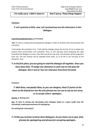 Taller Práctica Docente Reginade losÁngelesMoure
Tutor: Prof.CeciliaZemborain regis246@hotmail.com
November2nd,2015
20
I’m really sorry. I didn’t mean to Don’t worry. These things happen.
Transition:
T: Let’s practise a little, now. Let’s pretend you are the characters in this
dialogue.
ControlledspeakingPractice 1: (5 minutes)
Aim: To have Ss reading and role-playing the dialogue in order to reinforce their pronunciation and
intonation.
T will explain the procedure to Ss. T will read the dialogue aloud, line by line, for Ss to repeat and
practice both pronunciation and intonation. Then, Ss will role-play (read employing the right
intonation) the dialogue as a class. Since there are three rows of Ss, one character will be assigned to
each row. This last instance will be repeated three times, so as all the Ss can role-play all the
characters’lines.
T: In thefirst place, you are going to read the dialogue all together. Once you
have done that, I’ll assign one character to each row to role play the
dialogue. Don’t worry! You can read your lines from the book.
Transition:
T: Well done, everybody! Now, as you can imagine, these (T points at the
chart on the board) are not the only phrases we can use to say we are sorry,
or to accept others’ apologies.
Activity 1: Writing (15’)
Aim: To have Ss writing and role-playing short dialogues based on a given model from the
coursebook,employingnewphrases for apologizing.
Pre-writingtask: Listening(5’)
T: I’d like you to listen to three short dialogues. As you listen, try to spot, find,
phrases for apologizing and phrases for accepting apologies.
 