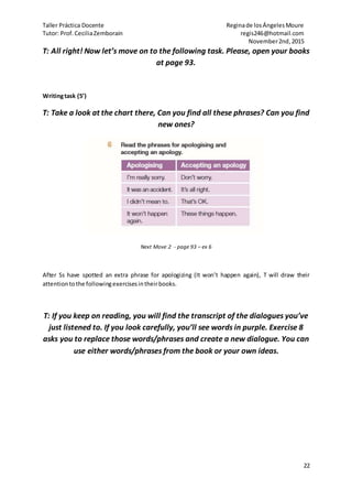 Taller Práctica Docente Reginade losÁngelesMoure
Tutor: Prof.CeciliaZemborain regis246@hotmail.com
November2nd,2015
22
T: All right! Now let’s move on to the following task. Please, open your books
at page 93.
Writingtask (5’)
T: Take a look at the chart there, Can you find all these phrases? Can you find
new ones?
Next Move 2 - page 93 – ex 6
After Ss have spotted an extra phrase for apologizing (It won’t happen again), T will draw their
attentiontothe followingexercisesintheirbooks.
T: If you keep on reading, you will find the transcript of the dialogues you’ve
just listened to. If you look carefully, you’ll see words in purple. Exercise 8
asks you to replace those words/phrases and create a new dialogue. You can
use either words/phrases from the book or your own ideas.
 
