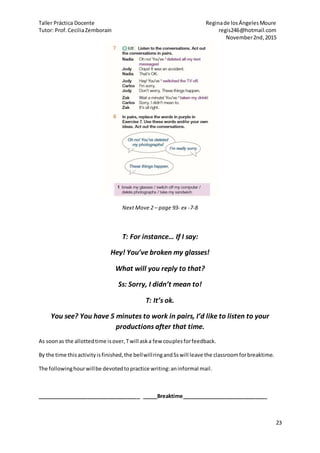Taller Práctica Docente Reginade losÁngelesMoure
Tutor: Prof.CeciliaZemborain regis246@hotmail.com
November2nd,2015
23
Next Move 2 – page 93- ex -7-8
T: For instance… If I say:
Hey! You’ve broken my glasses!
What will you reply to that?
Ss: Sorry, I didn’t mean to!
T: It’s ok.
You see? You have 5 minutes to work in pairs, I’d like to listen to your
productions after that time.
As soonas the allottedtime isover,Twill aska few couplesforfeedback.
By the time thisactivityisfinished,the bellwillringandSswill leave the classroomforbreaktime.
The followinghourwillbe devotedtopractice writing:aninformal mail.
___________________________________ _____Breaktime_____________________________
 