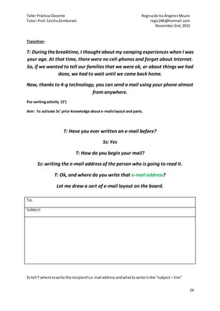 Taller Práctica Docente Reginade losÁngelesMoure
Tutor: Prof.CeciliaZemborain regis246@hotmail.com
November2nd,2015
24
Transition:
T: During thebreaktime, I thought about my camping experiences when I was
your age. At that time, there were no cell-phones and forget about Internet.
So, if we wanted to tell our families that we were ok, or about things we had
done, we had to wait until we came back home.
Now, thanks to 4-g technology, you can send a mail using your phone almost
from anywhere.
Pre-writingactivity (5’)
Aim: To activate Ss’ prior knowledge aboute-mailslayout and parts.
T: Have you ever written an e-mail before?
Ss: Yes
T: How do you begin your mail?
Ss: writing the e-mail address of the person who is going to read it.
T: Ok, and where do you write that e-mail address?
Let me draw a sort of e-mail layout on the board.
Ss tell T where towrite the recipient’se-mail addressandwhatto write inthe “subject – line”
To:
Subject:
 