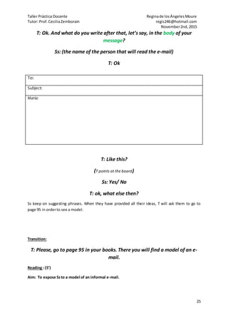 Taller Práctica Docente Reginade losÁngelesMoure
Tutor: Prof.CeciliaZemborain regis246@hotmail.com
November2nd,2015
25
T: Ok. And what do you write after that, let’s say, in the body of your
message?
Ss: (the name of the person that will read the e-mail)
T: Ok
T: Like this?
(T points at the board)
Ss: Yes/ No
T: ok, what else then?
Ss keep on suggesting phrases. When they have provided all their ideas, T will ask them to go to
page 95 in orderto see a model.
Transition:
T: Please, go to page 95 in your books. There you will find a model of an e-
mail.
Reading : (5’)
Aim: To expose Ssto a model of an informal e-mail.
To:
Subject:
María:
 