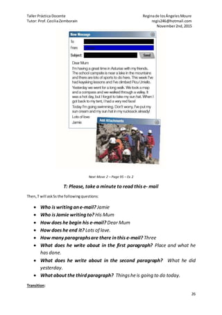 Taller Práctica Docente Reginade losÁngelesMoure
Tutor: Prof.CeciliaZemborain regis246@hotmail.com
November2nd,2015
26
Next Move 2 – Page 95 – Ex 2
T: Please, take a minute to read this e- mail
Then,T will askSs the followingquestions:
 Who is writing an e-mail? Jamie
 Who is Jamie writing to? His Mum
 How does he begin his e-mail? Dear Mum
 How does he end it? Lots of love.
 How many paragraphsare there in this e-mail? Three
 What does he write about in the first paragraph? Place and what he
has done.
 What does he write about in the second paragraph? What he did
yesterday.
 What about the third paragraph? Thingshe is going to do today.
Transition:
 