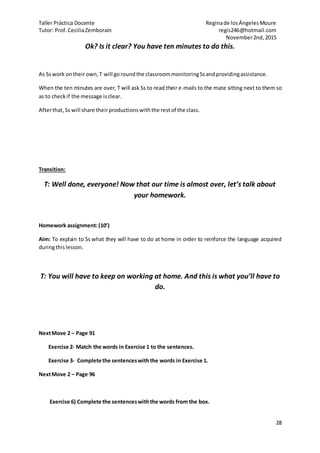 Taller Práctica Docente Reginade losÁngelesMoure
Tutor: Prof.CeciliaZemborain regis246@hotmail.com
November2nd,2015
28
Ok? Is it clear? You have ten minutes to do this.
As Sswork ontheirown,T will goroundthe classroommonitoringSsandprovidingassistance.
When the ten minutes are over, T will ask Ss to read their e-mails to the mate sitting next to them so
as to checkif the message isclear.
Afterthat,Ss will share theirproductionswiththe restof the class.
Transition:
T: Well done, everyone! Now that our time is almost over, let’s talk about
your homework.
Homework assignment:(10’)
Aim: To explain to Ss what they will have to do at home in order to reinforce the language acquired
duringthislesson.
T: You will have to keep on working at home. And this is what you’ll have to
do.
NextMove 2 – Page 91
Exercise 2- Match the words in Exercise 1 to the sentences.
Exercise 3- Complete the sentenceswiththe words in Exercise 1.
NextMove 2 – Page 96
Exercise 6) Complete the sentenceswiththe words from the box.
 