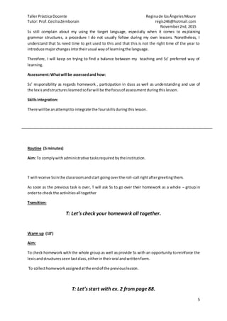 Taller Práctica Docente Reginade losÁngelesMoure
Tutor: Prof.CeciliaZemborain regis246@hotmail.com
November2nd,2015
5
Ss still complain about my using the target language, especially when it comes to explaining
grammar structures, a procedure I do not usually follow during my own lessons. Nonetheless, I
understand that Ss need time to get used to this and that this is not the right time of the year to
introduce majorchangesintotheirusual wayof learningthe language.
Therefore, I will keep on trying to find a balance between my teaching and Ss’ preferred way of
learning.
Assessment:Whatwill be assessedand how:
Ss’ responsibility as regards homework , participation in class as well as understanding and use of
the lexisandstructureslearnedsofarwill be the focusof assessmentduringthislesson.
Skillsintegration:
There will be anattemptto integrate the fourskillsduringthislesson.
Routine (5 minutes)
Aim: To complywithadministrative tasksrequiredbythe institution.
T will receive Ssinthe classroomandstart goingoverthe roll-call rightaftergreetingthem.
As soon as the previous task is over, T will ask Ss to go over their homework as a whole – group in
orderto check the activitiesall together
Transition:
T: Let’s check your homework all together.
Warm up (10’)
Aim:
To check homework with the whole group as well as provide Ss with an opportunity to reinforce the
lexisandstructuresseenlastclass,eitherintheiroral andwrittenform.
To collecthomeworkassignedatthe endof the previouslesson.
T: Let’s start with ex. 2 from page 88.
 