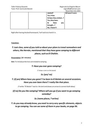 Taller Práctica Docente Reginade losÁngelesMoure
Tutor: Prof.CeciliaZemborain regis246@hotmail.com
November2nd,2015
7
started?
Yes,it has.
5) Have they visited…?
Yes,they have.
6) Have you
brought…?
No, I haven’t
8) haven’t seen.
Rightafterhavingchecked homework,Twill askSsto handit in.
Transition:
T: Last class, some of you told us about your plans to travel somewhere and
others, like Hernán, mentioned that they have gone camping to different
places, such as El Chaltén.
Presentation (10 minutes)
Aim: To introduce the lexissetrelatedtocamping.
T: Have you ever gone camping?
(T draws a tent on the board)
Ss: (yes/ no)
T: (if yes) Where have you gone? I’ve been to El Bolsón on several occasions.
Have you ever been there? I really like that place.
(T writes “El Bolsón” next to the tent and draws an arrow to connect both ideas)
(if no) Do you like camping? Where will you go if you want to go camping
someday?
Ss: (name places, T writes)
T: As you may already know, you need to carry very specific elements, objects
to go camping. You can see some of them in your books, on page 96.
 