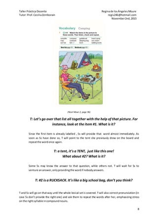 Taller Práctica Docente Reginade losÁngelesMoure
Tutor: Prof.CeciliaZemborain regis246@hotmail.com
November2nd,2015
8
(Next Move 2, page 96)
T: Let’s go over that list all together with the help of that picture. For
instance, look at the item #1. What is it?
Since the first item is already labelled , Ss will provide that word almost immediately. As
soon as Ss have done so, T will point to the tent she previously drew on the board and
repeatthe wordonce again.
T: a tent, it’s a TENT, just like this one!
What about #2? What is it?
Some Ss may know the answer to that question, while others not. T will wait for Ss to
venture ananswer,onlyprovidingthe wordif nobodyanswers.
T: #2 is a RUCKSACK. It’s like a big school bag, don’t you think?
T and Ss will go on thatway until the whole lexical setis covered. T will also correct pronunciation (in
case Ss don’t provide the right one) and ask them to repeat the words after her, emphasizing stress
on the rightsyllable incompoundnouns.
 