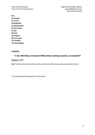 Taller Práctica Docente Reginade losÁngelesMoure
Tutor: Prof.CeciliaZemborain regis246@hotmail.com
November2nd,2015
9
Key:
2) rucksack
3) sun hat
4) guidebook
5) walking boots
6) insect spray
7) map
8) torch
9) compass
10) sun cream
11) campfire
12) sleepingbag
Transition:
T: Ok. Well done, everyone! What about solving a puzzle, a crossword?
Practice 1: (10’)
Aim: To allowSsto practice the recently seenlexical setbysolvingacrosswordpuzzle inpairs.
T will displaythe followingposteronthe board:
 