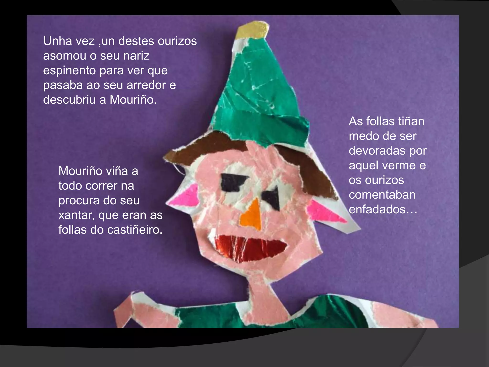 Unha vez ,un destes ourizos
asomou o seu nariz
espinento para ver que
pasaba ao seu arredor e
descubriu a Mouriño.

Mouriño viña a
todo correr na
procura do seu
xantar, que eran as
follas do castiñeiro.

As follas tiñan
medo de ser
devoradas por
aquel verme e
os ourizos
comentaban
enfadados…

 