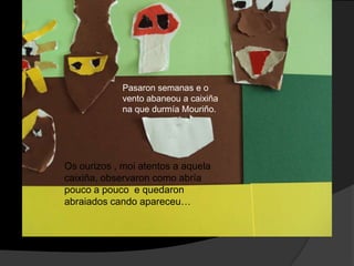 Pasaron semanas e o
vento abaneou a caixiña
na que durmía Mouriño.

Os ourizos , moi atentos a aquela
caixiña, observaron como abría
pouco a pouco e quedaron
abraiados cando apareceu…

 