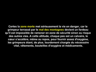 Certes laCertes la zone mortezone morte met sérieusement la vie en danger, car lemet sérieusement la vie en danger, car le
grimpeur terrassé par legrimpeur terrassé par le mal des montagnesmal des montagnes devient un fardeaudevient un fardeau
qu'il est impossible de ramener en zone de sécurité sinon au risquequ'il est impossible de ramener en zone de sécurité sinon au risque
des autres vies. A cette altitude, chaque pas est un calvaire, ledes autres vies. A cette altitude, chaque pas est un calvaire, le
cœur s’accélère, même au repos, pour fournir assez d'oxygène,cœur s’accélère, même au repos, pour fournir assez d'oxygène,
les grimpeurs étant, de plus, lourdement chargés du nécessaireles grimpeurs étant, de plus, lourdement chargés du nécessaire
vital, vêtements, bouteilles d'oxygène et médicaments.vital, vêtements, bouteilles d'oxygène et médicaments.
 