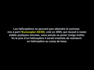 Les hélicoptères ne peuvent pas atteindre le sommet,Les hélicoptères ne peuvent pas atteindre le sommet,
mis à part l'mis à part l'Eurocopter AS350,Eurocopter AS350, créé en 2005, qui réussit à restercréé en 2005, qui réussit à rester
stable quelques minutes, sans jamais se poser (neige molle).stable quelques minutes, sans jamais se poser (neige molle).
Vu le prix d’un hélicoptère il serait irréaliste de maintenirVu le prix d’un hélicoptère il serait irréaliste de maintenir
un hélicoptère au camp de base.un hélicoptère au camp de base.
 