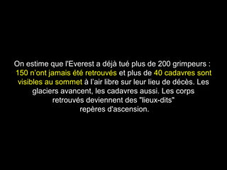 On estime que l'Everest a déjà tué plus de 200 grimpeurs :On estime que l'Everest a déjà tué plus de 200 grimpeurs :
150 n’ont jamais été retrouvés150 n’ont jamais été retrouvés et plus deet plus de 40 cadavres sont40 cadavres sont
visibles au sommetvisibles au sommet à l’air libre sur leur lieu de décès. Lesà l’air libre sur leur lieu de décès. Les
glaciers avancent, les cadavres aussi. Les corpsglaciers avancent, les cadavres aussi. Les corps
retrouvés deviennent des "lieux-dits"retrouvés deviennent des "lieux-dits"
repères d'ascension.repères d'ascension.
 