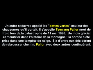 Un autre cadavres appelé les "bottes vertes" couleur des
chaussures qu’il portait. Il s'appelle Tsewang Paljor mort de
froid lors de la catastrophe du 11 mai 1996. Un mois glacial
et meurtrier dans l'histoire de la montagne : la cordée a été
prise dans une tempête de neige. Six d'entre eux décidèrent
de rebrousser chemin, Paljor avec deux autres continuèrent.
 