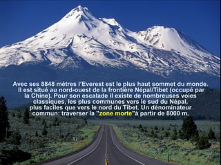 Avec ses 8848 mètres l’Everest est le plus haut sommet du monde.
Il est situé au nord-ouest de la frontière Népal/Tibet (occupé par
la Chine). Pour son escalade il existe de nombreuses voies
classiques, les plus communes vers le sud du Népal,
plus faciles que vers le nord du Tibet. Un dénominateur
commun: traverser la "zone morte"à partir de 8000 m.
 