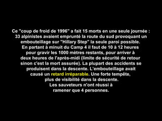 Ce "coup de froid de 1996" a fait 15 morts en une seule journée :Ce "coup de froid de 1996" a fait 15 morts en une seule journée :
33 alpinistes avaient emprunté la route du sud provoquant un33 alpinistes avaient emprunté la route du sud provoquant un
embouteillage sur "Hillary Step" la seule paroi possible.embouteillage sur "Hillary Step" la seule paroi possible.
En partant à minuit du Camp 4 il faut de 10 à 12 heuresEn partant à minuit du Camp 4 il faut de 10 à 12 heures
pour gravir les 1000 mètres restants, pour arriver àpour gravir les 1000 mètres restants, pour arriver à
deux heures de l'après-midi (limite de sécurité de retourdeux heures de l'après-midi (limite de sécurité de retour
sinon c'est la mort assurée). La plupart des accidents sesinon c'est la mort assurée). La plupart des accidents se
produisent dans la descente. L’embouteillage avaitproduisent dans la descente. L’embouteillage avait
causé uncausé un retard irréparableretard irréparable. Une forte tempête,. Une forte tempête,
plus de visibilité dans la descente.plus de visibilité dans la descente.
Les sauveteurs n'ont réussi àLes sauveteurs n'ont réussi à
ramener que 4 personnes.ramener que 4 personnes.
 