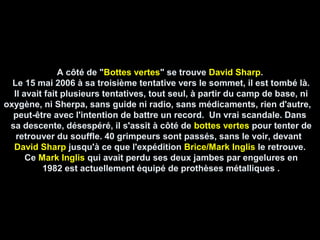 A côté de "A côté de "Bottes vertesBottes vertes" se trouve" se trouve David SharpDavid Sharp..
Le 15 mai 2006 à sa troisième tentative vers le sommet, il est tombé là.Le 15 mai 2006 à sa troisième tentative vers le sommet, il est tombé là.
Il avait fait plusieurs tentatives, tout seul, à partir du camp de base, niIl avait fait plusieurs tentatives, tout seul, à partir du camp de base, ni
oxygène, ni Sherpa, sans guide ni radio, sans médicaments, rien d'autre,oxygène, ni Sherpa, sans guide ni radio, sans médicaments, rien d'autre,
peut-être avec l'intention de battre un record. Un vrai scandale. Danspeut-être avec l'intention de battre un record. Un vrai scandale. Dans
sa descente, désespéré, il s'assit à côté desa descente, désespéré, il s'assit à côté de bottes vertesbottes vertes pour tenter depour tenter de
retrouver du souffle. 40 grimpeurs sont passés, sans le voir, devantretrouver du souffle. 40 grimpeurs sont passés, sans le voir, devant
David SharpDavid Sharp jusqu'à ce que l'expéditionjusqu'à ce que l'expédition Brice/Mark InglisBrice/Mark Inglis le retrouve.le retrouve.
CeCe Mark InglisMark Inglis qui avait perdu ses deux jambes par engelures enqui avait perdu ses deux jambes par engelures en
1982 est actuellement équipé de prothèses métalliques .1982 est actuellement équipé de prothèses métalliques .
 