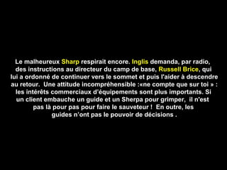 Le malheureux Sharp respirait encore. Inglis demanda, par radio,
des instructions au directeur du camp de base, Russell Brice, qui
lui a ordonné de continuer vers le sommet et puis l'aider à descendre
au retour. Une attitude incompréhensible :«ne compte que sur toi » :
les intérêts commerciaux d’équipements sont plus importants. Si
un client embauche un guide et un Sherpa pour grimper, il n'est
pas là pour pas pour faire le sauveteur ! En outre, les
guides n’ont pas le pouvoir de décisions .
 